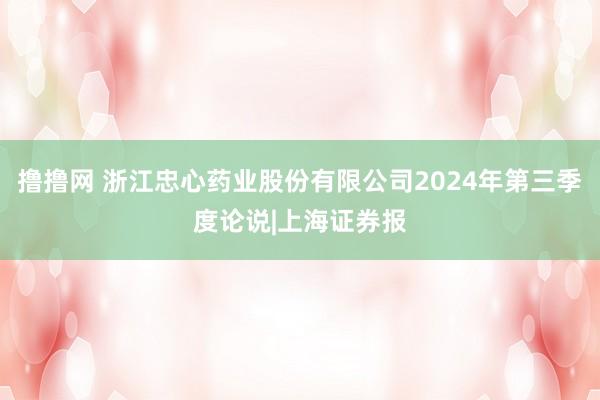 撸撸网 浙江忠心药业股份有限公司2024年第三季度论说|上海证券报