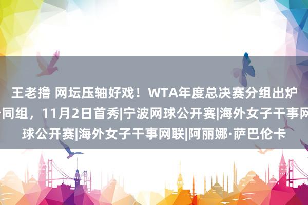 王老撸 网坛压轴好戏！WTA年度总决赛分组出炉，郑钦文与萨巴伦卡同组，11月2日首秀|宁波网球公开赛|海外女子干事网联|阿丽娜·萨巴伦卡