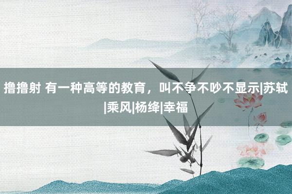 撸撸射 有一种高等的教育，叫不争不吵不显示|苏轼|乘风|杨绛|幸福