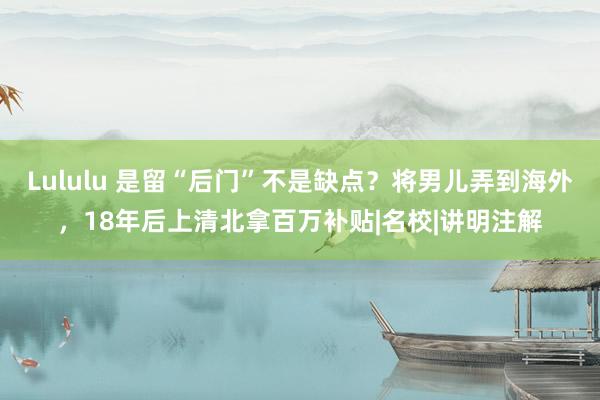 Lululu 是留“后门”不是缺点？将男儿弄到海外，18年后上清北拿百万补贴|名校|讲明注解