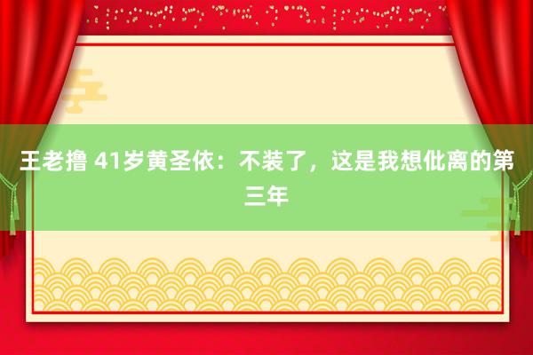 王老撸 41岁黄圣依：不装了，这是我想仳离的第三年