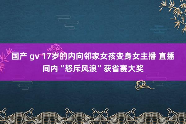 国产 gv 17岁的内向邻家女孩变身女主播 直播间内“怒斥风浪”获省赛大奖