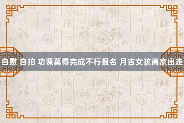 自慰 自拍 功课莫得完成不行报名 月吉女孩离家出走