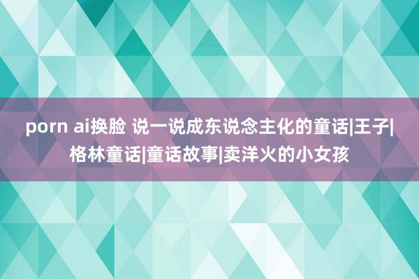 porn ai换脸 说一说成东说念主化的童话|王子|格林童话|童话故事|卖洋火的小女孩