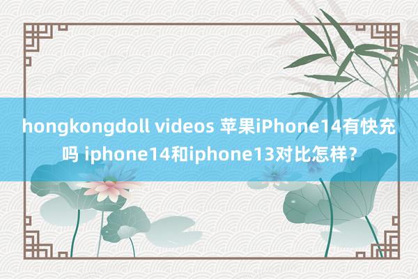 hongkongdoll videos 苹果iPhone14有快充吗 iphone14和iphone13对比怎样？