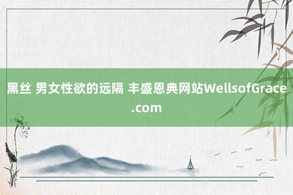 黑丝 男女性欲的远隔 丰盛恩典网站WellsofGrace.com