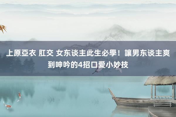 上原亞衣 肛交 女东谈主此生必學！讓男东谈主爽到呻吟的4招口愛小妙技