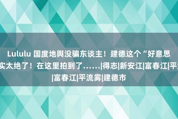 Lululu 国度地舆没骗东谈主！建德这个“好意思学内行”确实太绝了！在这里拍到了……|得志|新安江|富春江|平流雾|建德市