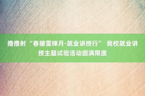 撸撸射 “春暖雷锋月·就业讲授行”  我校就业讲授主题试验活动圆满限度