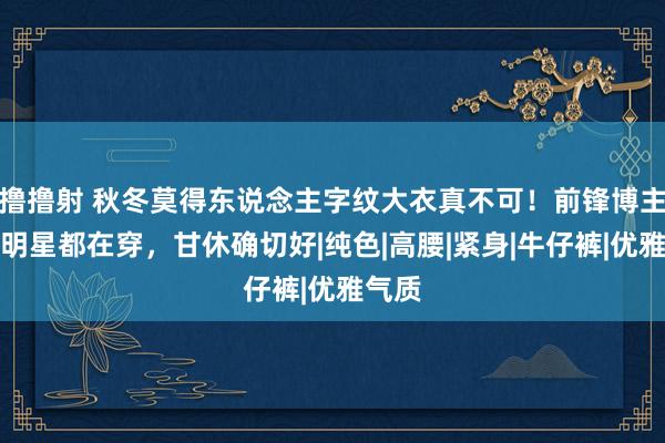 撸撸射 秋冬莫得东说念主字纹大衣真不可！前锋博主电影明星都在穿，甘休确切好|纯色|高腰|紧身|牛仔裤|优雅气质