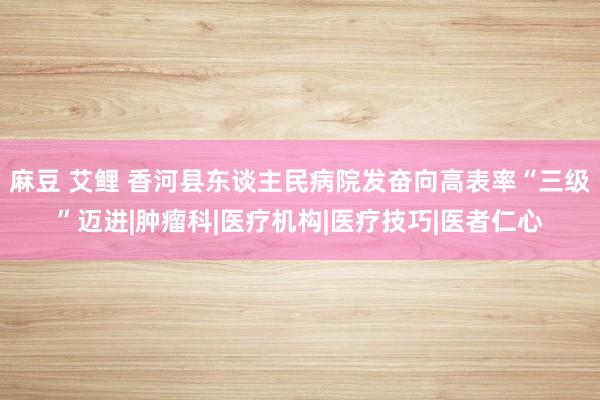 麻豆 艾鲤 香河县东谈主民病院发奋向高表率“三级”迈进|肿瘤科|医疗机构|医疗技巧|医者仁心