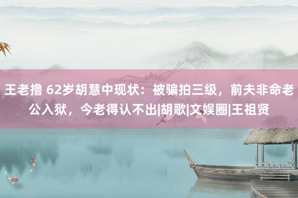 王老撸 62岁胡慧中现状：被骗拍三级，前夫非命老公入狱，今老得认不出|胡歌|文娱圈|王祖贤