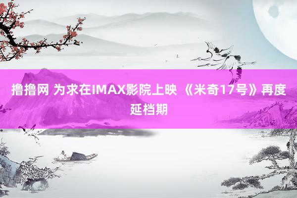 撸撸网 为求在IMAX影院上映 《米奇17号》再度延档期