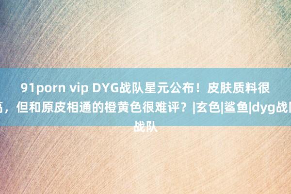 91porn vip DYG战队星元公布！皮肤质料很高，但和原皮相通的橙黄色很难评？|玄色|鲨鱼|dyg战队