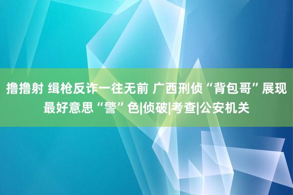 撸撸射 缉枪反诈一往无前 广西刑侦“背包哥”展现最好意思“警”色|侦破|考查|公安机关