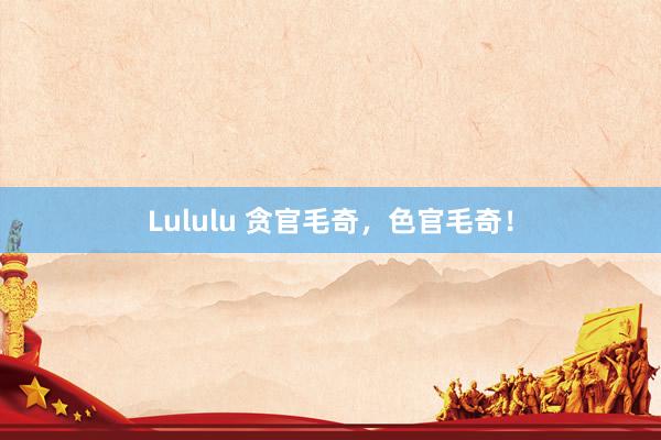 Lululu 贪官毛奇，色官毛奇！