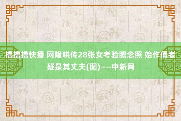 撸撸撸快播 网隆哄传28张女考验瞻念照 始作俑者疑是其丈夫(图)——中新网