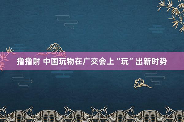 撸撸射 中国玩物在广交会上“玩”出新时势