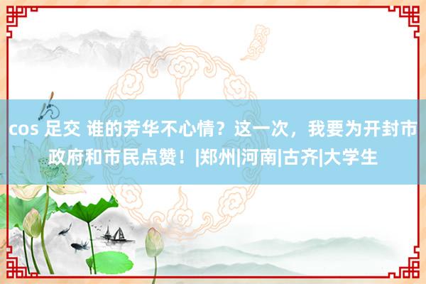 cos 足交 谁的芳华不心情？这一次，我要为开封市政府和市民点赞！|郑州|河南|古齐|大学生