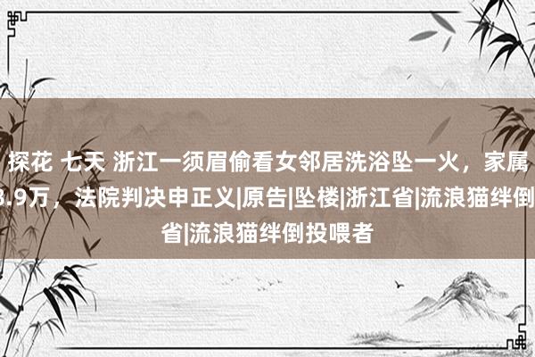 探花 七天 浙江一须眉偷看女邻居洗浴坠一火，家属索赔88.9万，法院判决申正义|原告|坠楼|浙江省|流浪猫绊倒投喂者