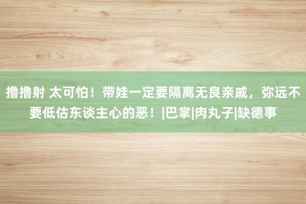 撸撸射 太可怕！带娃一定要隔离无良亲戚，弥远不要低估东谈主心的恶！|巴掌|肉丸子|缺德事