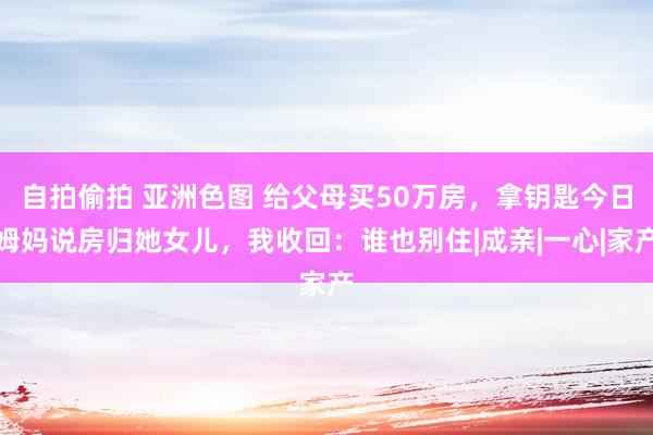 自拍偷拍 亚洲色图 给父母买50万房，拿钥匙今日姆妈说房归她女儿，我收回：谁也别住|成亲|一心|家产