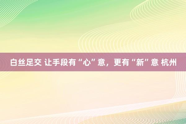 白丝足交 让手段有“心”意，更有“新”意 杭州