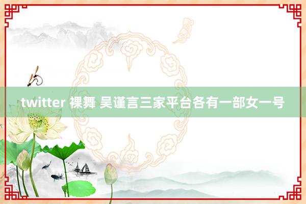 twitter 裸舞 吴谨言三家平台各有一部女一号