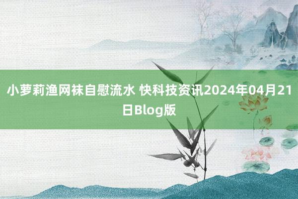 小萝莉渔网袜自慰流水 快科技资讯2024年04月21日Blog版