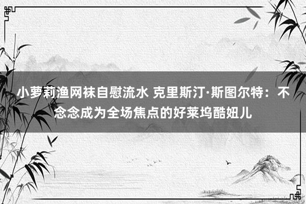 小萝莉渔网袜自慰流水 克里斯汀·斯图尔特：不念念成为全场焦点的好莱坞酷妞儿