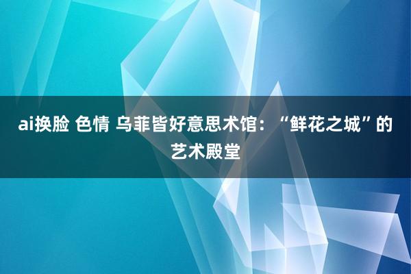 ai换脸 色情 乌菲皆好意思术馆：“鲜花之城”的艺术殿堂