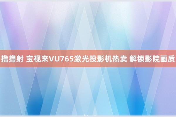 撸撸射 宝视来VU765激光投影机热卖 解锁影院画质