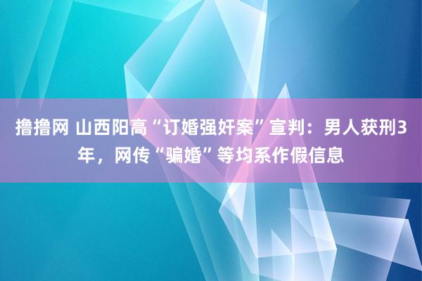 撸撸网 山西阳高“订婚强奸案”宣判：男人获刑3年，网传“骗婚”等均系作假信息