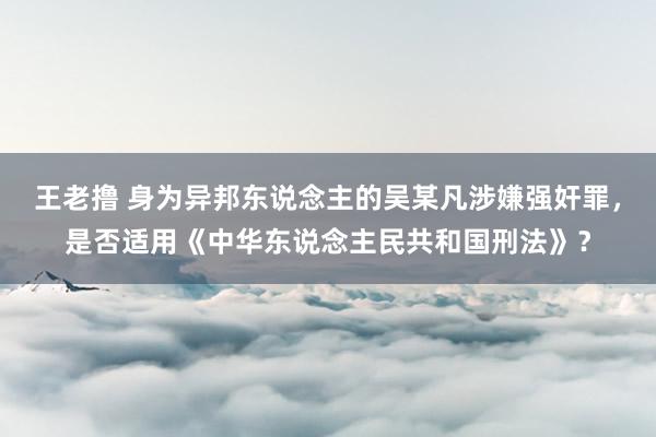 王老撸 身为异邦东说念主的吴某凡涉嫌强奸罪，是否适用《中华东说念主民共和国刑法》？