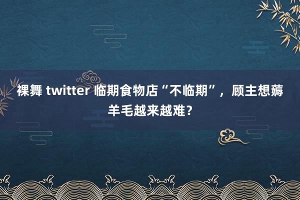 裸舞 twitter 临期食物店“不临期”，顾主想薅羊毛越来越难？