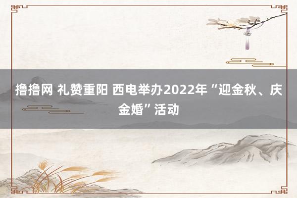 撸撸网 礼赞重阳 西电举办2022年“迎金秋、庆金婚”活动