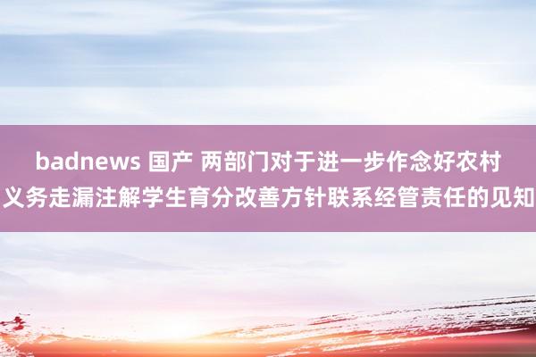 badnews 国产 两部门对于进一步作念好农村义务走漏注解学生育分改善方针联系经管责任的见知