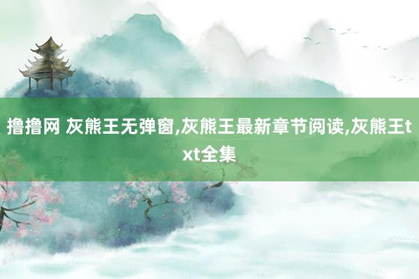 撸撸网 灰熊王无弹窗，灰熊王最新章节阅读，灰熊王txt全集