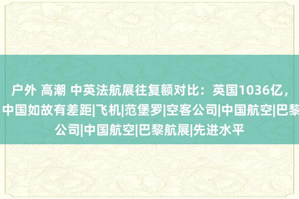 户外 高潮 中英法航展往复额对比：英国1036亿，法国1500亿，中国如故有差距|飞机|范堡罗|空客公司|中国航空|巴黎航展|先进水平