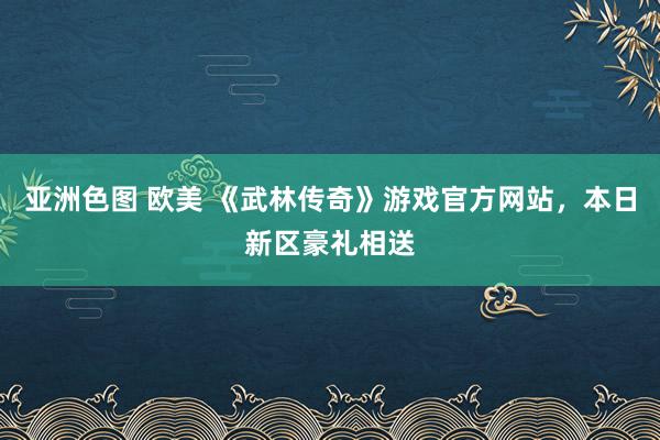 亚洲色图 欧美 《武林传奇》游戏官方网站，本日新区豪礼相送