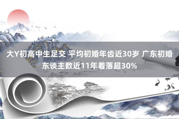 大Y初高中生足交 平均初婚年齿近30岁 广东初婚东谈主数近11年着落超30%