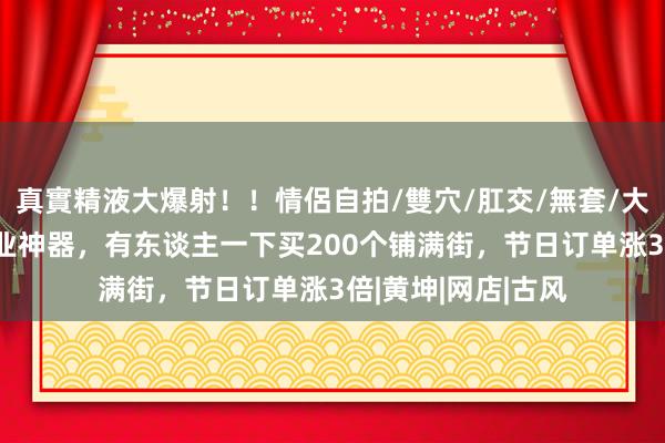 真實精液大爆射！！情侶自拍/雙穴/肛交/無套/大量噴精 宝妈卖创业神器，有东谈主一下买200个铺满街，节日订单涨3倍|黄坤|网店|古风